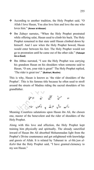 255
 According to another tradition, the Holy Prophet said, “O
Allah I love Hasan, You also love him and love the one who
loves him.” (Anwar al-Absaar)
 Ibn Zubayr narrates, “When the Holy Prophet prostrated
while offering salat, Hasan used to climb his back. The Holy
Prophet remained in that state until Hasan climbed down by
himself. And I saw when the Holy Prophet bowed, Hasan
would enter between his feet. The Holy Prophet would not
go to prostration until he came out of the other side.” (Tabaqat
ibn-e-Saad)
 Ibn Abbas narrated, “I saw the Holy Prophet was carrying
his grandson Hasan on his shoulders when someone said to
Hasan, „O son, your ride is great!‟ The Holy Prophet replied,
„The rider is great too‟.” (Bukhari, Muslim)
This is why, Hasan is known as „the rider of shoulders of the
Prophet‟. This is his famous title because he often used to stroll
around the streets of Madina riding the sacred shoulders of his
grandfather.
‫االایخس‬ ‫دّیس‬ ‫ٰیبتجم‬ ؓ‫نسح‬ ‫وہ‬
‫السم‬ ‫الوھکں‬ ‫ہپ‬ ؐ
‫زعت‬ ‫دوش‬ ‫ارابک‬
Meaning: Countless salutations upon Hasan ibn Ali, the chosen
one, master of the benevolent and the rider of shoulders of the
Holy Prophet.
Along with this love and affection, the Holy Prophet kept
training him physically and spiritually. The already sanctified
inward of Hasan ibn Ali absorbed Mohammadan light from the
Prophet‟s Divine countenance and got enlightened with knowledge
and gnosis of Allah. It is related by Tabarani in al-Mu’jam al-
Kabir that the Holy Prophet said, “I have granted clemency to
my son Hasan.”
 