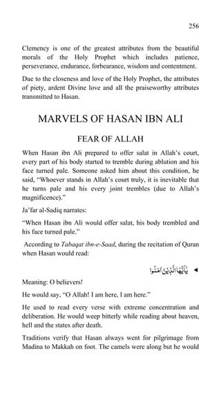 256
Clemency is one of the greatest attributes from the beautiful
morals of the Holy Prophet which includes patience,
perseverance, endurance, forbearance, wisdom and contentment.
Due to the closeness and love of the Holy Prophet, the attributes
of piety, ardent Divine love and all the praiseworthy attributes
transmitted to Hasan.
MARVELS OF HASAN IBN ALI
FEAR OF ALLAH
When Hasan ibn Ali prepared to offer salat in Allah‟s court,
every part of his body started to tremble during ablution and his
face turned pale. Someone asked him about this condition, he
said, “Whoever stands in Allah‟s court truly, it is inevitable that
he turns pale and his every joint trembles (due to Allah‟s
magnificence).”
Ja‟far al-Sadiq narrates:
“When Hasan ibn Ali would offer salat, his body trembled and
his face turned pale.”
According to Tabaqat ibn-e-Saad, during the recitation of Quran
when Hasan would read:

‫وا‬
ُ
‫ن‬َ‫م‬ّٰ‫ا‬ َ‫ن‬ۡ‫ی‬ِ‫ذ‬
َّ
‫ال‬‫ا‬َ‫ہ‬
ُّ‫ی‬
َ
‫ا‬ٰۤ‫ی‬
Meaning: O believers!
He would say, “O Allah! I am here, I am here.”
He used to read every verse with extreme concentration and
deliberation. He would weep bitterly while reading about heaven,
hell and the states after death.
Traditions verify that Hasan always went for pilgrimage from
Madina to Makkah on foot. The camels were along but he would
 