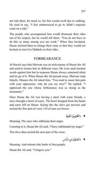 257
not ride them. So much so, his feet would swell due to walking.
He used to say, “I feel embarrassed to go in Allah‟s majestic
court on a ride.”
The people who accompanied him would dismount their rides
out of his respect, but he would tell them, “You do not have to
do this as many among you are weak.” When they hesitated,
Hasan insisted them to change their route so that they would not
hesitate to travel to Makkah on their rides.
FORBEARANCE
Al-Suyuti says that Marwan was an arch-enemy of Hasan ibn Ali
and used to torture him in different ways. He even used insolent
words against him but in response Hasan always remained silent
and let go of it. When Hasan ibn Ali passed away, Marwan wept
bitterly. Husayn ibn Ali asked him, “You used to cause him pain
with your oppression, why do you cry now?” He replied, “I
oppressed the one whose forbearance was as strong as the
mountains.”
Once Hasan ibn Ali was having a meal with some friends, a
slave brought a bowl of curry. The bowl dropped from his hands
and curry fell on Hasan. Seeing this the slave got nervous and
recited the first part of verse 134 of sura aal-Imran:

َ
‫ظ‬ْ‫ی‬
َ
‫غ‬
ْ
‫ال‬ َ‫س‬
ْ
‫ی‬ِ‫م‬ِ‫ظ‬‫ا‬
َ
‫ک‬
ْ
‫ال‬َ‫و‬
Meaning: The ones who sublimate their anger.
Listening to it, Hasan ibn Ali said, “I have sublimated my anger.”
The slave then recited the next part of the verse:

ِ
‫اس‬
َّ
‫الن‬ ِ
‫ن‬َ‫ع‬ َ‫س‬
ْ
‫ی‬ِ‫ف‬‫ا‬َ‫ع‬
ْ
‫ال‬َ‫و‬
Meaning: And tolerate (the faults of the) people.
Hasan ibn Ali said, “I forgave you.”
 