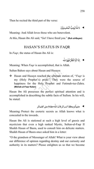 258
Then he recited the third part of the verse:

َ‫س‬
ْ
‫ی‬ِ‫ن‬ِ‫س‬ْ‫ح‬ُ‫م‬
ْ
‫ال‬
ُّ‫ب‬ِ‫ح‬ُ‫ی‬ُ‫ہ‬
ّّٰ
‫الل‬َ‫و‬
Meaning: And Allah loves those who are benevolent.
At this, Hasan ibn Ali said, “Go! I have freed you.” (Ruh al-Bayan)
HASAN‟S STATUS IN FAQR
In Faqr, the status of Hasan ibn Ali is:

َ
‫ذ‬ِ‫ا‬
‫ہ‬
ّّٰ
‫الل‬َ‫و‬ُ‫ہ‬
َ
‫ف‬ُ‫ر‬
ْ
‫ق‬
َ
‫ف‬
ْ
‫ال‬
َّ‫م‬
َ
‫ت‬‫ا‬
Meaning: When Faqr is accomplished, that is Allah.
Sultan Bahoo says about Hasan and Husayn:
 Hasan and Husayn reached the ultimate station of, “Faqr is
my (Holy Prophet‟s) pride.” They were the source of
happiness for the Holy Prophet and Fatimah-tuz-Zahra.
(Mehak-ul-Faqr Kalan)
Hasan ibn Ali possesses the perfect spiritual attention and is
accomplished in describing the subtle facts of Sufism. In his will,
he stated:

‫بحفظ‬‫علیکم‬
‫ال‬
‫سرا‬
‫ئ‬
‫ر‬
‫الضمائر‬‫علی‬‫مطلع‬‫ہ‬
ّّٰ
‫الل‬‫فان‬
Meaning: Protect the esoteric secrets as Allah knows what is
concealed in the inwards.
Hasan ibn Ali is stationed at such a high level of gnosis and
mysticism that even a high ranked Mystic, Sultan-ul-Faqr II
Shaikh Hasan of Basra, used to consult him on delicate matters.
Shaikh Hasan of Basra once asked him in a letter:
“O the grandson of Messenger of Allah! What is your view about
our difference of opinion regarding destiny and our curiosity and
authority in its matters? Please enlighten us so that we become
 