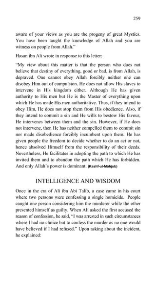 259
aware of your views as you are the progeny of great Mystics.
You have been taught the knowledge of Allah and you are
witness on people from Allah.”
Hasan ibn Ali wrote in response to this letter:
“My view about this matter is that the person who does not
believe that destiny of everything, good or bad, is from Allah, is
depraved. One cannot obey Allah forcibly neither one can
disobey Him out of compulsion. He does not allow His slaves to
intervene in His kingdom either. Although He has given
authority to His men but He is the Master of everything upon
which He has made His men authoritative. Thus, if they intend to
obey Him, He does not stop them from His obedience. Also, if
they intend to commit a sin and He wills to bestow His favour,
He intervenes between them and the sin. However, if He does
not intervene, then He has neither compelled them to commit sin
nor made disobedience forcibly incumbent upon them. He has
given people the freedom to decide whether to do an act or not,
hence absolved Himself from the responsibility of their deeds.
Nevertheless, He facilitates in adopting the path to which He has
invited them and to abandon the path which He has forbidden.
And only Allah‟s power is dominant. (Kashf-ul-Mahjub)
INTELLIGENCE AND WISDOM
Once in the era of Ali ibn Abi Talib, a case came in his court
where two persons were confessing a single homicide. People
caught one person considering him the murderer while the other
presented himself as guilty. When Ali asked the first accused the
reason of confession, he said, “I was arrested in such circumstances
where I had no choice but to confess the murder as no one would
have believed if I had refused.” Upon asking about the incident,
he explained:
 
