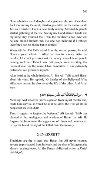 260
“I am a butcher and I slaughtered a goat near the site of incident.
As I was cutting the meat, I had to go a little far for nature‟s call.
Just as I finished, I saw a dead body nearby. Meanwhile people
started gathering at the site. Seeing my blood-stained hands and
my knife they assumed that I was the murderer since there was
no one around besides me. No one had believed if I refused
therefore I had no choice but to confess.”
When Ali ibn Abi Talib asked from the second person, he said,
“I am a poor bedouin. I killed the man for money. After the
murder, I had not yet taken out the money when I heard people
coming so I hid. Then I saw that people were arresting this
innocent man for the crime I had committed. I was extremely
distressed, so I presented myself.”
After hearing the whole incident, Ali ibn Abi Talib asked Hasan
about his view. He replied, “O Leader of the Believers! If he
killed one person, he also saved the life of the other. And Allah
says:

‫ا‬ً‫ع‬ْ‫ی‬ِ‫م‬َ‫ج‬ َ
‫اس‬
َّ
‫الن‬‫ا‬َ‫ی‬ْ‫ح‬
َ
‫ا‬‫ٓا‬َ‫م‬
َّ
‫ان‬
َ
‫ک‬
َ
‫ف‬‫ا‬َ‫اہ‬َ‫ی‬ْ‫ح‬
َ
‫ا‬ ْ‫ن‬َ‫م‬َ‫و‬
(
5:32
)
Meaning: And whoever (saved a person from unjust murder and)
made him survive, it would be as if he saved the lives of all the
people (of society). )5:32(
Thus, I suggest to forgive the bedouin.” Ali ibn Abi Talib was
pleased at the intelligence and wisdom of Hasan ibn Ali. He
forgave the bedouin on the suggestion of Hasan and commanded
to pay the blood money of the killed from the treasury.
GENEROSITY
Traditions are the witness that Hasan ibn Ali never returned
anyone empty-handed from his court and the door of his generosity
always remained open. Ali ibn Usman al-Hajveri writes in Kashf-
ul-Mahjub:
 
