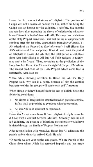263
Hasan ibn Ali was not desirous of caliphate. The position of
Caliph was not a source of honour for him, rather his being the
Caliph was an honour for the caliphate. Therefore, five months
and ten days after ascending the throne of caliphate he withdrew
himself from it in Rabi al-Awwal 41 AH. This way two predictions
of the Holy Prophet came true. First that the era of caliphate will
continue after him for thirty years, that is from Rabi al-Awwal 11
AH (death of the Prophet) to Rabi al-Awwal 41 AH (Hasan ibn
Ali‟s withdrawal from caliphate). If we do not count the period
of caliphate of Hasan ibn Ali, then the total period of caliphate
from Abu Bakr Siddiq to Ali ibn Abi Talib reduces to twenty-
nine and a half years. Thus, according to the prediction of the
Holy Prophet, Hasan ibn Ali was the rightful Caliph of Muslims.
The second prediction of the Holy Prophet which came true is
narrated by Abu Bakr as:
“Once while showing affection to Hasan ibn Ali, the Holy
Prophet said, „My son is a noble, because of him the conflict
between two Muslim groups will come to an end‟.” (Bukhari)
When Hasan withdrew himself from the seat of Caliph, he set the
following conditions:
1. No citizen of Iraq shall be arrested based on previous enmity.
Safety shall be provided to everyone without exception.
2. Ali ibn Abi Talib must not be slandered.
Hasan ibn Ali withdrew himself from caliphate firstly because he
did not want a conflict between Muslims. Secondly, had he not
left caliphate, the practice of inheriting the caliphate would have
initiated through the family of Prophet Mohammad.
After reconciliation with Muawiya, Hasan ibn Ali addressed the
people before Muawiya arrived Kufa. He said:
“O people we are your nobles and guests. We are People of the
Cloak from whom Allah has removed impurity and has made
 