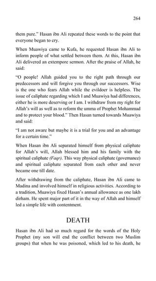 264
them pure.” Hasan ibn Ali repeated these words to the point that
everyone began to cry.
When Muawiya came to Kufa, he requested Hasan ibn Ali to
inform people of what settled between them. At this, Hasan ibn
Ali delivered an extempore sermon. After the praise of Allah, he
said:
“O people! Allah guided you to the right path through our
predecessors and will forgive you through our successors. Wise
is the one who fears Allah while the evildoer is helpless. The
issue of caliphate regarding which I and Muawiya had differences,
either he is more deserving or I am. I withdraw from my right for
Allah‟s will as well as to reform the umma of Prophet Mohammad
and to protect your blood.” Then Hasan turned towards Muawiya
and said:
“I am not aware but maybe it is a trial for you and an advantage
for a certain time.”
When Hasan ibn Ali separated himself from physical caliphate
for Allah‟s will, Allah blessed him and his family with the
spiritual caliphate (Faqr). This way physical caliphate (governance)
and spiritual caliphate separated from each other and never
became one till date.
After withdrawing from the caliphate, Hasan ibn Ali came to
Madina and involved himself in religious activities. According to
a tradition, Muawiya fixed Hasan‟s annual allowance as one lakh
dirham. He spent major part of it in the way of Allah and himself
led a simple life with contentment.
DEATH
Hasan ibn Ali had so much regard for the words of the Holy
Prophet (my son will end the conflict between two Muslim
groups) that when he was poisoned, which led to his death, he
 