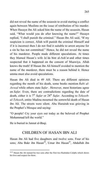 265
did not reveal the name of the assassin to avoid starting a conflict
again between Muslims on the issue of retribution of his murder.
When Husayn ibn Ali asked him the name of the assassin, Hasan
said, “What would you do after knowing the name?” Husayn
replied, “I shall punish the criminal.” Hasan ibn Ali said, “If my
suspicion is correct, Allah will punish the criminal Himself and
if it is incorrect then I do not find it suitable to arrest anyone for
a sin he has not committed.” Hence, he did not reveal the name
of his murderer. People made different speculations. At times
they blamed Hasan‟s wife Ja‟da bint al-Ash‟at and other times
suspected that it happened on the consent of Muawiya. Allah
knows the truth! If Hasan ibn Ali himself avoided to mention the
name of the murderer, there must be a reason behind it. Hence
umma must also avoid speculations.
Hasan ibn Ali died in 49 AH. There are different opinions
regarding the month of his death, some books mention Rabi al-
Awwal while others state Safar . However, most historians agree
on Safar. Even, there are contradictions regarding the date of
death, either it is 7th
Safar or 28th
Safar. According to Tehzeeb-
ul-Tehzeeb, entire Madina mourned the sorrowful death of Hasan
ibn Ali. The streets were silent. Abu Hurairah was grieving in
the Prophet‟s Mosque and saying:
“O people! Cry your eyes out today as the beloved of Prophet
Mohammad left the world.”
He is buried in Jannat al-Baqi.
CHILDREN OF HASAN IBN ALI
Hasan ibn Ali had five daughters and twelve sons. Four of his
sons; Abu Bakr ibn Hasan44
, Umar ibn Hasan45
, Abdullah ibn
44,45
Hasan ibn Ali named his two sons after the first two Rashidun Caliphs which shows
his love and respect for them.
 