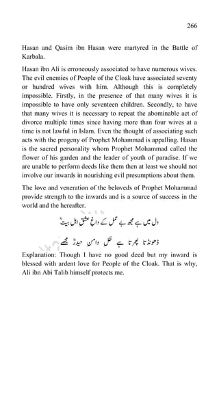 266
Hasan and Qasim ibn Hasan were martyred in the Battle of
Karbala.
Hasan ibn Ali is erroneously associated to have numerous wives.
The evil enemies of People of the Cloak have associated seventy
or hundred wives with him. Although this is completely
impossible. Firstly, in the presence of that many wives it is
impossible to have only seventeen children. Secondly, to have
that many wives it is necessary to repeat the abominable act of
divorce multiple times since having more than four wives at a
time is not lawful in Islam. Even the thought of associating such
acts with the progeny of Prophet Mohammad is appalling. Hasan
is the sacred personality whom Prophet Mohammad called the
flower of his garden and the leader of youth of paradise. If we
are unable to perform deeds like them then at least we should not
involve our inwards in nourishing evil presumptions about them.
The love and veneration of the beloveds of Prophet Mohammad
provide strength to the inwards and is a source of success in the
world and the hereafter.
ؓؓ‫یب‬‫الہ‬‫قشع‬‫داغ‬‫ےک‬‫لمع‬‫ےب‬‫ھجم‬‫ےہ‬‫ںیم‬‫دل‬
‫ےھجم‬ ؓ‫دیحار‬ ‫دانم‬ ‫لظ‬ ‫ےہ‬ ‫رھپات‬ ‫ڈوھڈنات‬
Explanation: Though I have no good deed but my inward is
blessed with ardent love for People of the Cloak. That is why,
Ali ibn Abi Talib himself protects me.
 