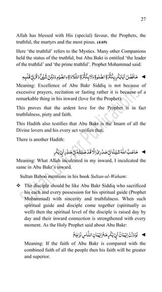 27
Allah has blessed with His (special) favour, the Prophets, the
truthful, the martyrs and the most pious. (4:69)
Here „the truthful‟ refers to the Mystics. Many other Companions
held the status of the truthful, but Abu Bakr is entitled „the leader
of the truthful‟ and „the prime truthful‟. Prophet Mohammad said:
◄
َ‫ر‬
ْ
‫ث‬
َ
‫ک‬ِ‫ب‬ٍ‫ر‬
ْ
‫ک‬َ‫اب‬َ‫ب‬
َ
‫ا‬َ‫ل‬
َ
‫ض‬
َ
‫اف‬َ‫م‬
ِ‫ۃ‬
‫و‬ّٰ‫ل‬
َّ‫الص‬
ِ‫ۃ‬
َ‫ر‬
ْ
‫ث‬
َ
‫ک‬ِ‫اب‬َ‫ل‬َ‫و‬
ِ‫ۃ‬
َ‫او‬َ‫ل‬
َّ
‫الت‬
ِ‫ۃ‬
ّٰ‫ل‬َ‫و‬ِ‫م‬ْ‫و‬
َّ‫والص‬
ْ‫ن‬ِ‫ک‬
َ
‫ش‬
ْ‫ی‬
ٌ‫ی‬
ِ‫ف‬َ‫ر‬
َ
‫ق‬َ‫و‬
ْ‫ی‬
ّٖ‫ہ‬ِ‫ب‬
ْ
‫ل‬
َ
‫ق‬
Meaning: Excellence of Abu Bakr Siddiq is not because of
excessive prayers, recitation or fasting rather it is because of a
remarkable thing in his inward (love for the Prophet).
This proves that the ardent love for the Prophet is in fact
truthfulness, piety and faith.
This Hadith also testifies that Abu Bakr is the Imam of all the
Divine lovers and his every act verifies that.
There is another Hadith:
◄
‫ش‬ُ‫ہ‬
ّّٰ
‫الل‬
َّ‫ب‬ َ‫اص‬َ‫م‬
ْ‫ی‬
‫ا‬
ً
‫ئ‬
ِ‫ف‬
ْ‫ی‬
ِ‫ر‬ْ‫د‬ َ‫ص‬
ْ‫ی‬
ِ‫ف‬ُ‫ہ‬َ‫ت‬ْ‫ب‬ َ‫ص‬ْ‫د‬
َ
‫ق‬‫ا‬
َّ
‫ل‬ِ‫ا‬
ْ‫ی‬
ِ‫ب‬
َ
‫ا‬ٍ‫ر‬ْ‫د‬ َ‫ص‬
ْ‫ی‬
ِ‫ر‬
ْ
‫ک‬َ‫ب‬
Meaning: What Allah inculcated in my inward, I inculcated the
same in Abu Bakr‟s inward.
Sultan Bahoo mentions in his book Sultan-ul-Waham:
 The disciple should be like Abu Bakr Siddiq who sacrificed
his each and every possession for his spiritual guide (Prophet
Mohammad) with sincerity and truthfulness. When such
spiritual guide and disciple come together (spiritually as
well) then the spiritual level of the disciple is raised day by
day and their inward connection is strengthened with every
moment. As the Holy Prophet said about Abu Bakr:
◄
ِ‫ا‬ َ‫ن‬
َ
‫ز‬َ‫و‬ْ‫و‬َ‫ل‬
ْ‫ی‬
ُ‫ان‬َ‫م‬
ِ‫ب‬
َ
‫ا‬
ْ‫ی‬
ِ‫ا‬
َ
‫ع‬َ‫م‬ٍ‫ر‬
ْ
‫ک‬َ‫ب‬
ْ‫ی‬
ِ‫ان‬َ‫م‬
َ
‫ع‬َ‫ج‬َ‫ر‬َ‫ل‬ ِ
‫اس‬
َّ
‫الن‬
Meaning: If the faith of Abu Bakr is compared with the
combined faith of all the people then his faith will be greater
and superior.
 
