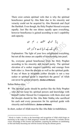 28
There exist certain spiritual veils that is why the spiritual
beneficence gained by Abu Bakr due to his sincerity and
veracity could not be acquired by Abu Hurairah and Zayd
ibn Harithah. Even though, the Holy Prophet blessed everyone
equally. Just like the sun shines equally upon everything,
however beneficence is gained according to one‟s capability
and capacity.
‫رپ‬
‫رب‬ ‫ت‬‫ق‬‫ش‬‫ع‬ ‫وخاردیش‬ ‫وت‬
ؓ
‫اتدب‬ ‫مہ‬
‫وشدن‬ ‫وگرہ‬ ‫ات‬ ‫تسین‬ ‫ونع‬ ‫کیب‬ ‫گنس‬ ‫ونکیل‬
Explanation: The light of your love enlightened everything,
but not all the stones are capable of transforming into pearl.
So, everyone gained beneficence from the Holy Prophet
according to his sincerity and inward purity. The spiritual
elevation of a seeker requires capability and courage from
both sides i.e. from the disciple as well as the spiritual guide.
If any of them is incapable (either disciple is not a true
seeker or spiritual guide is imperfect) the gnosis5
of Allah
can never be gained properly. (Sultan-ul-Waham)
Sultan Bahoo says:
 The spiritual guide should be perfect like the Holy Prophet
who did not keep his spiritual powers and knowledge with
himself (rather blessed his Companions with them also) and
the disciple should be like Abu Bakr Siddiq who sacrificed
his each and every possession for his spiritual guide with
sincerity and truthfulness. (Sultan-ul-Waham)
In short, seeker of Allah must be like Abu Bakr in truthfulness.
5
Marifa in Arabic. It refers to the knowledge and recognition of Allah which keeps on
increasing as the seeker of Allah progresses towards His closeness. It includes Divine
vision, knowledge of His Essence and attributes, acquiring the attributes on annihilating
in Him and finally becoming one with the Essence having the ultimate gnosis.
 