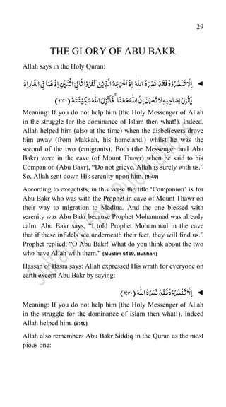 29
THE GLORY OF ABU BAKR
Allah says in the Holy Quran:
◄
‫ا‬
َّ
‫ل‬ِ‫ا‬
ُ‫ه‬ۡ‫و‬ُ‫ر‬ُ‫ص‬
ۡ
‫ن‬
َ
‫ت‬
ۡ‫د‬
َ
‫ق‬
َ
‫ف‬
ُ‫ه‬َ‫ر‬َ‫ص‬
َ
‫ن‬
ُ‫ہ‬
ّّٰ
‫الل‬
ۡ
‫ذ‬ِ‫ا‬
ُ‫ہ‬َ‫ج‬َ‫ر‬
ۡ
‫خ‬
َ
‫ا‬
َ‫ن‬ۡ‫ی‬ِ‫ذ‬
َّ
‫ال‬
‫ا‬ۡ‫و‬ُ‫ر‬
َ
‫ف‬
َ
‫ک‬
َ‫ی‬ِ‫ن‬‫ا‬
َ
‫ث‬
ِ‫س‬
ۡ
‫ی‬
َ
‫ن‬
ۡ
‫اث‬
ۡ
‫ذ‬ِ‫ا‬
‫ا‬َ‫م‬ُ‫ہ‬
‫ی‬ِ‫ف‬
ِ‫ر‬‫ا‬
َ
‫غ‬
ۡ
‫ال‬
ۡ
‫ذ‬ِ‫ا‬
ُ‫ل‬ۡ‫و‬
ُ
‫ق‬
َ
‫ی‬
ّٖ‫ہ‬ِ‫ب‬ِ‫ح‬‫ا‬َ‫ِص‬‫ل‬
‫ا‬َ‫ل‬
ۡ‫ن‬َ‫ز‬
ۡ
‫ح‬
َ
‫ت‬
َّ‫ن‬ِ‫ا‬
َ‫ہ‬
ّّٰ
‫الل‬
‫ا‬
َ
‫ن‬َ‫ع‬َ‫م‬
ۚ
َ‫ل‬َ‫ز‬
ۡ
‫ن‬
َ
‫ا‬
َ
‫ف‬
ُ‫ہ‬
ّّٰ
‫الل‬
‫ہ‬َ‫ت‬
َ
‫ن‬ۡ‫ی‬ِ‫ک‬َ‫س‬
(
44
9:
)
Meaning: If you do not help him (the Holy Messenger of Allah
in the struggle for the dominance of Islam then what!). Indeed,
Allah helped him (also at the time) when the disbelievers drove
him away (from Makkah, his homeland,) whilst he was the
second of the two (emigrants). Both (the Messenger and Abu
Bakr) were in the cave (of Mount Thawr) when he said to his
Companion (Abu Bakr), “Do not grieve. Allah is surely with us.”
So, Allah sent down His serenity upon him. (9:40)
According to exegetists, in this verse the title „Companion‟ is for
Abu Bakr who was with the Prophet in cave of Mount Thawr on
their way to migration to Madina. And the one blessed with
serenity was Abu Bakr because Prophet Mohammad was already
calm. Abu Bakr says, “I told Prophet Mohammad in the cave
that if these infidels see underneath their feet, they will find us.”
Prophet replied, “O Abu Bakr! What do you think about the two
who have Allah with them.” (Muslim 6169, Bukhari)
Hassan of Basra says: Allah expressed His wrath for everyone on
earth except Abu Bakr by saying:
◄
‫ا‬
َّ
‫ل‬ِ‫ا‬
ُ‫ه‬ۡ‫و‬ُ‫ر‬ُ‫ص‬
ۡ
‫ن‬
َ
‫ت‬
ۡ‫د‬
َ
‫ق‬
َ
‫ف‬
ُ‫ه‬َ‫ر‬َ‫ص‬
َ
‫ن‬
ُ‫ہ‬
ّّٰ
‫الل‬
(
44
9:
)
Meaning: If you do not help him (the Holy Messenger of Allah
in the struggle for the dominance of Islam then what!). Indeed
Allah helped him. (9:40)
Allah also remembers Abu Bakr Siddiq in the Quran as the most
pious one:
 