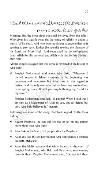 30
َ‫و‬
﴿‫ی‬
َ
‫ق‬
ۡ
‫ت‬
َ
‫ا‬ۡ‫ال‬‫ا‬َ‫ہ‬ُ‫ب‬
َّ
‫ن‬َ‫ج‬ُ‫ی‬َ‫س‬
﴾
﴾
ۚ ﴿‫ی‬
ّّٰ
‫ک‬
َ
‫ز‬
َ
‫ت‬َ‫ی‬‫ہ‬َ‫ال‬َ‫م‬ۡ‫ی‬ِ‫ت‬ۡ‫ؤ‬ُ‫ی‬ۡ‫ی‬ِ‫ذ‬
َّ
‫ال‬
﴾﴿‫ی‬ٰۤ‫ز‬ۡ‫ج‬
ُ
‫ت‬ ٍ‫ۃ‬َ‫م‬ۡ‫ع‬ِ
ّ
‫ن‬ ۡ‫ن‬ِ‫م‬‫ه‬َ‫د‬
ۡ
‫ن‬ِ‫ع‬ ٍ‫د‬َ‫ح‬
َ
‫ا‬ِ‫ل‬‫ا‬َ‫م‬َ‫و‬
‫ا‬
َّ
‫ل‬ِ‫ا‬
﴾
ۚ ﴿‫ی‬ّٰ‫ل‬ۡ‫ع‬
َ
‫ا‬ۡ‫ال‬ِ‫ہ‬ِ
ّ‫ب‬َ‫ر‬ ِ‫ہ‬ۡ‫ج‬َ‫و‬ َ:‫ٓا‬
َ
‫غ‬ِ‫ت‬ۡ‫اب‬
﴾﴿‫ی‬
ّٰ
‫ض‬ۡ‫ر‬َ‫ی‬ َ‫ف‬ۡ‫و‬َ‫س‬َ‫ل‬َ‫و‬
(
-21
92:77
)
Meaning: But the most pious one shall be saved from this (fire).
Who gives his wealth away (in the cause of Allah) to attain to
purity (of his soul). And who owes no favour to anyone that he is
seeking to pay back. Rather (he spends) seeking the pleasure of
his Lord, the Most High. And soon shall he be well-pleased
(with Allah for His bestowal and Allah with him for his fidelity).
(92: 17-21)
All the exegetists agree that this verse is revealed in the favour of
Abu Bakr.
 Prophet Mohammad said about Abu Bakr, “Whenever I
invited anyone to Islam, everyone in the beginning was
uncertain and indecisive but Abu Bakr in this regard is
distinct and the only one who did not have any ambivalence
in accepting Islam. Would you stop bothering my friend for
my sake!”
Prophet Mohammad recalled, “O people! When I said that I
am sent as a Messenger of Allah to you, you all denied but
only Abu Bakr believed it.” (Bukhari)
Following are some of the many Hadiths in regard of Abu Bakr
Siddiq:
 Except Prophets, the sun did not rise or set on any person
more pious than Abu Bakr.
 Abu Bakr is the best of all people after the Prophets.
 Allah dislikes this on heaven that Abu Bakr makes a mistake
on earth. (Tabarani)
 Anas ibn Malik narrates that while he was in the court of
Prophet Mohammad, Abu Bakr and Umar were seen coming
towards them. Prophet Mohammad said, “Do not tell them
 
