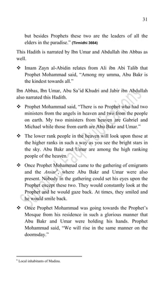 31
but besides Prophets these two are the leaders of all the
elders in the paradise.” (Tirmidhi 3664)
This Hadith is narrated by Ibn Umar and Abdullah ibn Abbas as
well.
 Imam Zayn al-Abidin relates from Ali ibn Abi Talib that
Prophet Mohammad said, “Among my umma, Abu Bakr is
the kindest towards all.”
Ibn Abbas, Ibn Umar, Abu Sa‟id Khudri and Jabir ibn Abdullah
also narrated this Hadith.
 Prophet Mohammad said, “There is no Prophet who had two
ministers from the angels in heaven and two from the people
on earth. My two ministers from heaven are Gabriel and
Michael while those from earth are Abu Bakr and Umar.”
 The lower rank people in the heaven will look upon those at
the higher ranks in such a way as you see the bright stars in
the sky. Abu Bakr and Umar are among the high ranking
people of the heaven.
 Once Prophet Mohammad came to the gathering of emigrants
and the Ansar6
, where Abu Bakr and Umar were also
present. Nobody in the gathering could set his eyes upon the
Prophet except these two. They would constantly look at the
Prophet and he would gaze back. At times, they smiled and
he would smile back.
 Once Prophet Mohammad was going towards the Prophet‟s
Mosque from his residence in such a glorious manner that
Abu Bakr and Umar were holding his hands. Prophet
Mohammad said, “We will rise in the same manner on the
doomsday.”
6
Local inhabitants of Madina.
 