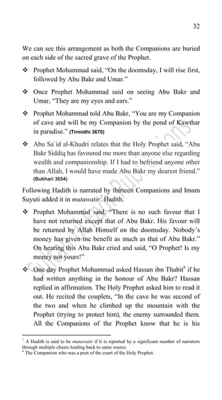 32
We can see this arrangement as both the Companions are buried
on each side of the sacred grave of the Prophet.
 Prophet Mohammad said, “On the doomsday, I will rise first,
followed by Abu Bakr and Umar.”
 Once Prophet Mohammad said on seeing Abu Bakr and
Umar, “They are my eyes and ears.”
 Prophet Mohammad told Abu Bakr, “You are my Companion
of cave and will be my Companion by the pond of Kawthar
in paradise.” (Tirmidhi 3670)
 Abu Sa`id al-Khudri relates that the Holy Prophet said, “Abu
Bakr Siddiq has favoured me more than anyone else regarding
wealth and companionship. If I had to befriend anyone other
than Allah, I would have made Abu Bakr my dearest friend.”
(Bukhari 3654)
Following Hadith is narrated by thirteen Companions and Imam
Suyuti added it in mutawatir7
Hadith.
 Prophet Mohammad said, “There is no such favour that I
have not returned except that of Abu Bakr. His favour will
be returned by Allah Himself on the doomsday. Nobody‟s
money has given me benefit as much as that of Abu Bakr.”
On hearing this Abu Bakr cried and said, “O Prophet! Is my
money not yours!”
 One day Prophet Mohammad asked Hassan ibn Thabit8
if he
had written anything in the honour of Abu Bakr? Hassan
replied in affirmation. The Holy Prophet asked him to read it
out. He recited the couplets, “In the cave he was second of
the two and when he climbed up the mountain with the
Prophet (trying to protect him), the enemy surrounded them.
All the Companions of the Prophet know that he is his
7
A Hadith is said to be mutawatir if it is reported by a significant number of narrators
through multiple chains leading back to same source.
8
The Companion who was a poet of the court of the Holy Prophet.
 