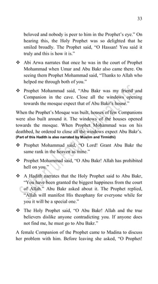 33
beloved and nobody is peer to him in the Prophet‟s eye.” On
hearing this, the Holy Prophet was so delighted that he
smiled broadly. The Prophet said, “O Hassan! You said it
truly and this is how it is.”
 Abi Arwa narrates that once he was in the court of Prophet
Mohammad when Umar and Abu Bakr also came there. On
seeing them Prophet Mohammad said, “Thanks to Allah who
helped me through both of you.”
 Prophet Mohammad said, “Abu Bakr was my friend and
Companion in the cave. Close all the windows opening
towards the mosque expect that of Abu Bakr‟s house.”
When the Prophet‟s Mosque was built, houses of few Companions
were also built around it. The windows of the houses opened
towards the mosque. When Prophet Mohammad was on his
deathbed, he ordered to close all the windows expect Abu Bakr‟s.
(Part of this Hadith is also narrated by Muslim and Tirmidhi)
 Prophet Mohammad said, “O Lord! Grant Abu Bakr the
same rank in the heaven as mine.”
 Prophet Mohammad said, “O Abu Bakr! Allah has prohibited
hell on you.”
 A Hadith narrates that the Holy Prophet said to Abu Bakr,
“You have been granted the biggest happiness from the court
of Allah.” Abu Bakr asked about it. The Prophet replied,
“Allah will manifest His theophany for everyone while for
you it will be a special one.”
 The Holy Prophet said, “O Abu Bakr! Allah and the true
believers dislike anyone contradicting you. If anyone does
not find me, he must go to Abu Bakr.”
A female Companion of the Prophet came to Madina to discuss
her problem with him. Before leaving she asked, “O Prophet!
 