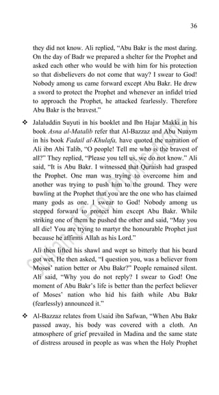 36
they did not know. Ali replied, “Abu Bakr is the most daring.
On the day of Badr we prepared a shelter for the Prophet and
asked each other who would be with him for his protection
so that disbelievers do not come that way? I swear to God!
Nobody among us came forward except Abu Bakr. He drew
a sword to protect the Prophet and whenever an infidel tried
to approach the Prophet, he attacked fearlessly. Therefore
Abu Bakr is the bravest.”
 Jalaluddin Suyuti in his booklet and Ibn Hajar Makki in his
book Asna al-Matalib refer that Al-Bazzaz and Abu Nuaym
in his book Fadail al-Khulafa, have quoted the narration of
Ali ibn Abi Talib, “O people! Tell me who is the bravest of
all?” They replied, “Please you tell us, we do not know.” Ali
said, “It is Abu Bakr. I witnessed that Quraish had grasped
the Prophet. One man was trying to overcome him and
another was trying to push him to the ground. They were
bawling at the Prophet that you are the one who has claimed
many gods as one. I swear to God! Nobody among us
stepped forward to protect him except Abu Bakr. While
striking one of them he pushed the other and said, “May you
all die! You are trying to martyr the honourable Prophet just
because he affirms Allah as his Lord.”
Ali then lifted his shawl and wept so bitterly that his beard
got wet. He then asked, “I question you, was a believer from
Moses‟ nation better or Abu Bakr?” People remained silent.
Ali said, “Why you do not reply? I swear to God! One
moment of Abu Bakr‟s life is better than the perfect believer
of Moses‟ nation who hid his faith while Abu Bakr
(fearlessly) announced it.”
 Al-Bazzaz relates from Usaid ibn Safwan, “When Abu Bakr
passed away, his body was covered with a cloth. An
atmosphere of grief prevailed in Madina and the same state
of distress aroused in people as was when the Holy Prophet
 
