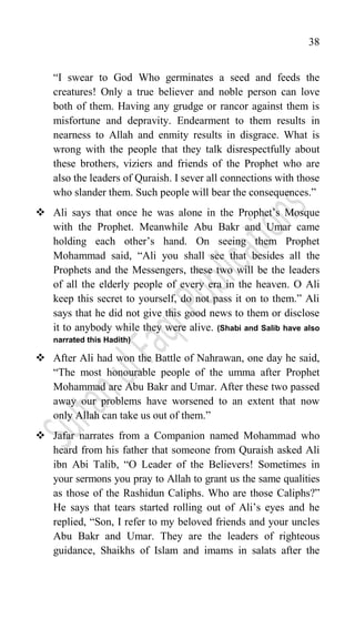 38
“I swear to God Who germinates a seed and feeds the
creatures! Only a true believer and noble person can love
both of them. Having any grudge or rancor against them is
misfortune and depravity. Endearment to them results in
nearness to Allah and enmity results in disgrace. What is
wrong with the people that they talk disrespectfully about
these brothers, viziers and friends of the Prophet who are
also the leaders of Quraish. I sever all connections with those
who slander them. Such people will bear the consequences.”
 Ali says that once he was alone in the Prophet‟s Mosque
with the Prophet. Meanwhile Abu Bakr and Umar came
holding each other‟s hand. On seeing them Prophet
Mohammad said, “Ali you shall see that besides all the
Prophets and the Messengers, these two will be the leaders
of all the elderly people of every era in the heaven. O Ali
keep this secret to yourself, do not pass it on to them.” Ali
says that he did not give this good news to them or disclose
it to anybody while they were alive. (Shabi and Salib have also
narrated this Hadith)
 After Ali had won the Battle of Nahrawan, one day he said,
“The most honourable people of the umma after Prophet
Mohammad are Abu Bakr and Umar. After these two passed
away our problems have worsened to an extent that now
only Allah can take us out of them.”
 Jafar narrates from a Companion named Mohammad who
heard from his father that someone from Quraish asked Ali
ibn Abi Talib, “O Leader of the Believers! Sometimes in
your sermons you pray to Allah to grant us the same qualities
as those of the Rashidun Caliphs. Who are those Caliphs?”
He says that tears started rolling out of Ali‟s eyes and he
replied, “Son, I refer to my beloved friends and your uncles
Abu Bakr and Umar. They are the leaders of righteous
guidance, Shaikhs of Islam and imams in salats after the
 