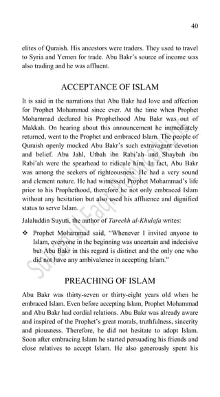 40
elites of Quraish. His ancestors were traders. They used to travel
to Syria and Yemen for trade. Abu Bakr‟s source of income was
also trading and he was affluent.
ACCEPTANCE OF ISLAM
It is said in the narrations that Abu Bakr had love and affection
for Prophet Mohammad since ever. At the time when Prophet
Mohammad declared his Prophethood Abu Bakr was out of
Makkah. On hearing about this announcement he immediately
returned, went to the Prophet and embraced Islam. The people of
Quraish openly mocked Abu Bakr‟s such extravagant devotion
and belief. Abu Jahl, Utbah ibn Rabi‟ah and Shaybah ibn
Rabi‟ah were the spearhead to ridicule him. In fact, Abu Bakr
was among the seekers of righteousness. He had a very sound
and clement nature. He had witnessed Prophet Mohammad‟s life
prior to his Prophethood, therefore he not only embraced Islam
without any hesitation but also used his affluence and dignified
status to serve Islam.
Jalaluddin Suyuti, the author of Tareekh al-Khulafa writes:
 Prophet Mohammad said, “Whenever I invited anyone to
Islam, everyone in the beginning was uncertain and indecisive
but Abu Bakr in this regard is distinct and the only one who
did not have any ambivalence in accepting Islam.”
PREACHING OF ISLAM
Abu Bakr was thirty-seven or thirty-eight years old when he
embraced Islam. Even before accepting Islam, Prophet Mohammad
and Abu Bakr had cordial relations. Abu Bakr was already aware
and inspired of the Prophet‟s great morals, truthfulness, sincerity
and piousness. Therefore, he did not hesitate to adopt Islam.
Soon after embracing Islam he started persuading his friends and
close relatives to accept Islam. He also generously spent his
 