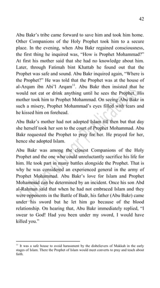 42
Abu Bakr‟s tribe came forward to save him and took him home.
Other Companions of the Holy Prophet took him to a secure
place. In the evening, when Abu Bakr regained consciousness,
the first thing he inquired was, “How is Prophet Mohammad?”
At first his mother said that she had no knowledge about him.
Later, through Fatimah bint Khattab he found out that the
Prophet was safe and sound. Abu Bakr inquired again, “Where is
the Prophet?” He was told that the Prophet was at the house of
al-Arqam ibn Abi‟l Arqam11
. Abu Bakr then insisted that he
would not eat or drink anything until he sees the Prophet. His
mother took him to Prophet Mohammad. On seeing Abu Bakr in
such a misery, Prophet Mohammad‟s eyes filled with tears and
he kissed him on forehead.
Abu Bakr‟s mother had not adopted Islam till then but that day
she herself took her son to the court of Prophet Mohammad. Abu
Bakr requested the Prophet to pray for her. He prayed for her,
hence she adopted Islam.
Abu Bakr was among the closest Companions of the Holy
Prophet and the one who could unreluctantly sacrifice his life for
him. He took part in many battles alongside the Prophet. That is
why he was considered an experienced general in the army of
Prophet Mohammad. Abu Bakr‟s love for Islam and Prophet
Mohammad can be determined by an incident. Once his son Abd
al-Rahman said that when he had not embraced Islam and they
were opponents in the Battle of Badr, his father (Abu Bakr) came
under his sword but he let him go because of the blood
relationship. On hearing that, Abu Bakr immediately replied, “I
swear to God! Had you been under my sword, I would have
killed you.”
11
It was a safe house to avoid harassment by the disbelievers of Makkah in the early
stages of Islam. There the Prophet of Islam would meet converts to pray and teach about
faith.
 
