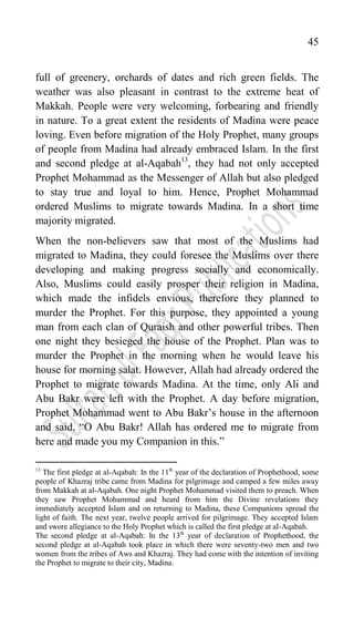 45
full of greenery, orchards of dates and rich green fields. The
weather was also pleasant in contrast to the extreme heat of
Makkah. People were very welcoming, forbearing and friendly
in nature. To a great extent the residents of Madina were peace
loving. Even before migration of the Holy Prophet, many groups
of people from Madina had already embraced Islam. In the first
and second pledge at al-Aqabah13
, they had not only accepted
Prophet Mohammad as the Messenger of Allah but also pledged
to stay true and loyal to him. Hence, Prophet Mohammad
ordered Muslims to migrate towards Madina. In a short time
majority migrated.
When the non-believers saw that most of the Muslims had
migrated to Madina, they could foresee the Muslims over there
developing and making progress socially and economically.
Also, Muslims could easily prosper their religion in Madina,
which made the infidels envious, therefore they planned to
murder the Prophet. For this purpose, they appointed a young
man from each clan of Quraish and other powerful tribes. Then
one night they besieged the house of the Prophet. Plan was to
murder the Prophet in the morning when he would leave his
house for morning salat. However, Allah had already ordered the
Prophet to migrate towards Madina. At the time, only Ali and
Abu Bakr were left with the Prophet. A day before migration,
Prophet Mohammad went to Abu Bakr‟s house in the afternoon
and said, “O Abu Bakr! Allah has ordered me to migrate from
here and made you my Companion in this.”
13
The first pledge at al-Aqabah: In the 11th
year of the declaration of Prophethood, some
people of Khazraj tribe came from Madina for pilgrimage and camped a few miles away
from Makkah at al-Aqabah. One night Prophet Mohammad visited them to preach. When
they saw Prophet Mohammad and heard from him the Divine revelations they
immediately accepted Islam and on returning to Madina, these Companions spread the
light of faith. The next year, twelve people arrived for pilgrimage. They accepted Islam
and swore allegiance to the Holy Prophet which is called the first pledge at al-Aqabah.
The second pledge at al-Aqabah: In the 13th
year of declaration of Prophethood, the
second pledge at al-Aqabah took place in which there were seventy-two men and two
women from the tribes of Aws and Khazraj. They had come with the intention of inviting
the Prophet to migrate to their city, Madina.
 
