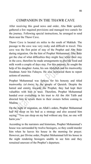 46
COMPANION IN THE THAWR CAVE
After receiving this good news and order, Abu Bakr quickly
gathered a few required provisions and managed two camels for
the journey. Following special instructions, he arranged to send
them near the Thawr Cave.
Thawr Cave is located six miles to the south of Makkah. The
passage to the cave was very rocky and difficult to travel. This
cave was the first point of stay of the Prophet and Abu Bakr
during migration. On the hint of Prophet Mohammad, Abu Bakr
got the clue of what difficulties they might face while their stay
in the cave, therefore he made arrangements to provide food and
milk worth a couple of days stay. For this purpose, he sought the
help of his daughter Asma, his son Abdullah and his trustworthy
freedman Amir bin Fuhayra. He also instructed them to report
actions of enemies.
Prophet Mohammad was famous for his honesty and titled
trustworthy (al-Amin) by the people of Quraish. Despite the
hatred and enmity towards the Prophet, they had kept their
valuables with him in trust. Therefore, Prophet Mohammad
handed over everything in his trust to Ali ibn Abi Talib and
directed him to return them to their owners before coming to
Madina.
On the night of migration, on Allah‟s orders, Prophet Mohammad
had Ali sleep on his bed as a strategy and also assured him
saying, “You can sleep on my bed without any fear, no one will
harm you.”
According to the narrators and historians, Prophet Mohammad‟s
house was surrounded by twelve besiegers, so they could murder
him when he leaves his house in the morning for prayer.
However, per Divine order, Prophet Mohammad left his house in
the night rendering besiegers unable to see him and they
remained unaware of the Prophet‟s departure.
 