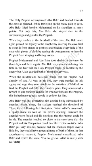 47
The Holy Prophet accompanied Abu Bakr and headed towards
the cave as planned. While travelling on the rocky path to cave,
Abu Bakr lifted Prophet Mohammad on his shoulders at many
points. Not only this, Abu Bakr also stayed alert to the
surroundings and guarded the Prophet.
When they reached at the threshold of the cave, Abu Bakr once
again proved his loyalty to the Prophet by entering the cave first
to clean it from stones or pebbles and blocked every hole of the
cave with pieces of cloth by tearing his own garment to save the
Prophet from stinging and biting insects.
Prophet Mohammad and Abu Bakr took shelter in the cave for
three days and three nights. Abu Bakr stayed restless during this
time in the fear that the Holy Prophet might be located by the
enemy but Allah guarded both of them in every way.
When the infidels and besiegers found that the Prophet had
already left and Ali was on his bed, they were startled. In this
agony and rage they sent people to the outskirts of Makkah to
find the Prophet and fulfil their wicked plan. They announced a
reward of one hundred camels for whoever beheads the Prophet,
this incited many greedy people to go look for him.
Abu Bakr was still protecting him despite being surrounded by
enemies. Many times, the stalkers reached the threshold of
Thawr Cave following their footprints. But on Allah‟s command,
a spider made its web on the cave‟s opening, therefore the
enemies were fooled and did not think that the Prophet could be
inside. The enemies reached so close to the cave once that the
Prophet and his Companion could hear their voices outside. Abu
Bakr got very anxious because had the enemies leaped over a
little bit, they could have gotten glimpse of both of them. In that
apprehensive moment, Prophet Mohammad empathized Abu
Bakr and recited the verse, “Do not grieve. Allah is surely with
us.” (9:40)
 