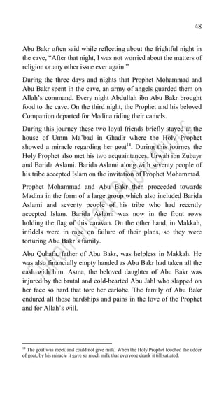 48
Abu Bakr often said while reflecting about the frightful night in
the cave, “After that night, I was not worried about the matters of
religion or any other issue ever again.”
During the three days and nights that Prophet Mohammad and
Abu Bakr spent in the cave, an army of angels guarded them on
Allah‟s command. Every night Abdullah ibn Abu Bakr brought
food to the cave. On the third night, the Prophet and his beloved
Companion departed for Madina riding their camels.
During this journey these two loyal friends briefly stayed at the
house of Umm Ma‟bad in Ghadir where the Holy Prophet
showed a miracle regarding her goat14
. During this journey the
Holy Prophet also met his two acquaintances, Urwah ibn Zubayr
and Barida Aslami. Barida Aslami along with seventy people of
his tribe accepted Islam on the invitation of Prophet Mohammad.
Prophet Mohammad and Abu Bakr then proceeded towards
Madina in the form of a large group which also included Barida
Aslami and seventy people of his tribe who had recently
accepted Islam. Barida Aslami was now in the front rows
holding the flag of this caravan. On the other hand, in Makkah,
infidels were in rage on failure of their plans, so they were
torturing Abu Bakr‟s family.
Abu Quhafa, father of Abu Bakr, was helpless in Makkah. He
was also financially empty handed as Abu Bakr had taken all the
cash with him. Asma, the beloved daughter of Abu Bakr was
injured by the brutal and cold-hearted Abu Jahl who slapped on
her face so hard that tore her earlobe. The family of Abu Bakr
endured all those hardships and pains in the love of the Prophet
and for Allah‟s will.
14
The goat was meek and could not give milk. When the Holy Prophet touched the udder
of goat, by his miracle it gave so much milk that everyone drank it till satiated.
 