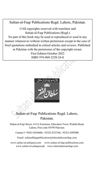 PAKISTAN
Sultan-ul-Faqr Publications Regd. Lahore,
Pakistan.
Sultan-ul-Faqr House, 4-5/A Extension, Education Town, Wahdat Road,
Lahore, Post code-54790 Pakistan.
Contact # +9242-35436600, +92322-4722766, +92321-4507000
Email: sultanulfaqrpublications@tehreekdawatefaqr.com
www.sultan-ul-ashiqeen.com www.sultan-ul-faqr-publications.com
www.sultan-ul-ashiqeen.pk www.tehreekdawatefaqr.com
Sultan-ul-Faqr Publications Regd. Lahore, Pakistan.
©All copyrights reserved with translator and
Sultan-ul-Faqr Publications (Regd.)
No part of this book may be used or reproduced or used in any
manner whatsoever without written permission except in the case of
brief quotations embodied in critical articles and reviews. Published
in Pakistan with the permission of the copyright owner.
First Edition October 2022
ISBN 978-969-2220-24-8
 