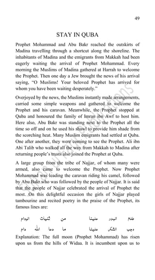 49
STAY IN QUBA
Prophet Mohammad and Abu Bakr reached the outskirts of
Madina travelling through a shortcut along the shoreline. The
inhabitants of Madina and the emigrants from Makkah had been
eagerly waiting the arrival of Prophet Mohammad. Every
morning the Muslims of Madina gathered at Harrah to welcome
the Prophet. Then one day a Jew brought the news of his arrival
saying, “O Muslims! Your beloved Prophet has arrived for
whom you have been waiting desperately.”
Overjoyed by the news, the Muslims instantly made arrangements,
carried some simple weapons and gathered to welcome the
Prophet and his caravan. Meanwhile, the Prophet stopped at
Quba and honoured the family of Imran ibn Awf to host him.
Here also, Abu Bakr was standing next to the Prophet all the
time so off and on he used his shawl to provide him shade from
the scorching heat. Many Muslim emigrants had settled at Quba.
One after another, they were coming to see the Prophet. Ali ibn
Abi Talib who walked all the way from Makkah to Madina after
returning people‟s trusts also joined the Prophet at Quba.
A large group from the tribe of Najjar, of whom many were
armed, also came to welcome the Prophet. Now Prophet
Mohammad was leading the caravan riding his camel, followed
by Abu Bakr who was followed by the people of Najjar. It is said
that the people of Najjar celebrated the arrival of Prophet the
most. On this delightful occasion the girls of Najjar played
tambourine and recited poetry in the praise of the Prophet, its
famous lines are:
‫الوداع‬ ‫ثنیات‬ ‫من‬ ‫علینا‬ ‫البدر‬ ‫طلع‬
ّّٰ
‫الل‬ ‫دعا‬ ‫ما‬
‫داع‬ ‫ہ‬ ‫علینا‬ ‫الشکر‬ ‫وجب‬
Explanation: The full moon (Prophet Mohammad) has risen
upon us from the hills of Widaa. It is incumbent upon us to
 
