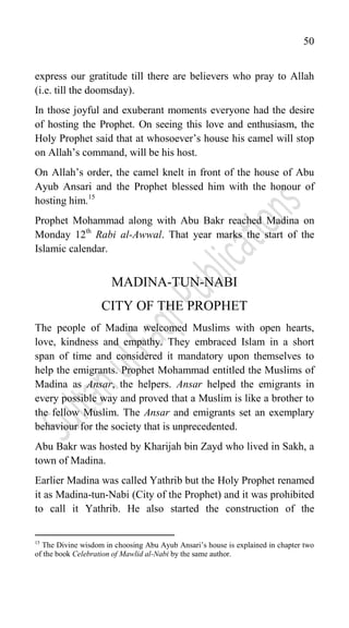 50
express our gratitude till there are believers who pray to Allah
(i.e. till the doomsday).
In those joyful and exuberant moments everyone had the desire
of hosting the Prophet. On seeing this love and enthusiasm, the
Holy Prophet said that at whosoever‟s house his camel will stop
on Allah‟s command, will be his host.
On Allah‟s order, the camel knelt in front of the house of Abu
Ayub Ansari and the Prophet blessed him with the honour of
hosting him.15
Prophet Mohammad along with Abu Bakr reached Madina on
Monday 12th
Rabi al-Awwal. That year marks the start of the
Islamic calendar.
MADINA-TUN-NABI
CITY OF THE PROPHET
The people of Madina welcomed Muslims with open hearts,
love, kindness and empathy. They embraced Islam in a short
span of time and considered it mandatory upon themselves to
help the emigrants. Prophet Mohammad entitled the Muslims of
Madina as Ansar, the helpers. Ansar helped the emigrants in
every possible way and proved that a Muslim is like a brother to
the fellow Muslim. The Ansar and emigrants set an exemplary
behaviour for the society that is unprecedented.
Abu Bakr was hosted by Kharijah bin Zayd who lived in Sakh, a
town of Madina.
Earlier Madina was called Yathrib but the Holy Prophet renamed
it as Madina-tun-Nabi (City of the Prophet) and it was prohibited
to call it Yathrib. He also started the construction of the
15
The Divine wisdom in choosing Abu Ayub Ansari‟s house is explained in chapter two
of the book Celebration of Mawlid al-Nabi by the same author.
 