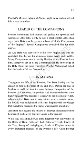 51
Prophet‟s Mosque (Masjid al-Nabwi) right away and completed
it in a very short time.
LEADER OF THE COMPANIONS
Prophet Mohammad had listened and praised the speeches and
sermons of Abu Bakr. Verily he was a great scholar. Abu Ishaq
says, “Abu Bakr was the greatest scholar of all the Companions
of the Prophet.” Several Companions consulted him for their
queries.
As Abu Bakr was very close to the Holy Prophet and was his
confidant, thus he was the witness of many events and Hadiths.
Many Companions used to verify Hadiths of the Prophet from
him. Moreover, out of all the Companions he had knowledge of
the Holy Quran the most. Therefore, Prophet Mohammad called
him the leader of all the Companions.
LIFE IN MADINA
Throughout the life of the Prophet, Abu Bakr Siddiq was the
closest to him in the times of joy and grief. During the stay in
Madina as well, he was the most beloved Companion of the
Prophet. His opinions, suggestions and recommendations were
highly valued by the Prophet. It is said, “By the blessings of Allah,
whenever Abu Bakr used to concentrate about a certain matter,
his inward was enlightened with such inspirational knowledge
that everything regarding the matter was unveiled upon him.”
Abu Bakr also became the relative of Prophet Mohammad when
he married his beloved daughter Aisha to the Prophet.
While stay in Madina, he was at the forefront with the Prophet in
the Battle of Badr, Battle of Uhad, Battle of Trench, Pledge of
the Tree, Treaty of Hudaybiyyah, Battle of Khaybar rather in
every important moment of the Prophet‟s life. Once Prophet
 
