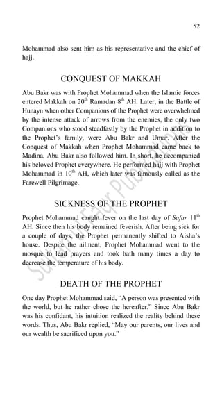 52
Mohammad also sent him as his representative and the chief of
hajj.
CONQUEST OF MAKKAH
Abu Bakr was with Prophet Mohammad when the Islamic forces
entered Makkah on 20th
Ramadan 8th
AH. Later, in the Battle of
Hunayn when other Companions of the Prophet were overwhelmed
by the intense attack of arrows from the enemies, the only two
Companions who stood steadfastly by the Prophet in addition to
the Prophet‟s family, were Abu Bakr and Umar. After the
Conquest of Makkah when Prophet Mohammad came back to
Madina, Abu Bakr also followed him. In short, he accompanied
his beloved Prophet everywhere. He performed hajj with Prophet
Mohammad in 10th
AH, which later was famously called as the
Farewell Pilgrimage.
SICKNESS OF THE PROPHET
Prophet Mohammad caught fever on the last day of Safar 11th
AH. Since then his body remained feverish. After being sick for
a couple of days, the Prophet permanently shifted to Aisha‟s
house. Despite the ailment, Prophet Mohammad went to the
mosque to lead prayers and took bath many times a day to
decrease the temperature of his body.
DEATH OF THE PROPHET
One day Prophet Mohammad said, “A person was presented with
the world, but he rather chose the hereafter.” Since Abu Bakr
was his confidant, his intuition realized the reality behind these
words. Thus, Abu Bakr replied, “May our parents, our lives and
our wealth be sacrificed upon you.”
 