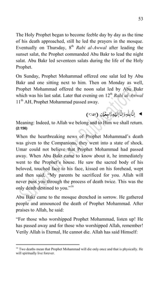 53
The Holy Prophet began to become feeble day by day as the time
of his death approached, still he led the prayers in the mosque.
Eventually on Thursday, 8th
Rabi al-Awwal after leading the
sunset salat, the Prophet commanded Abu Bakr to lead the night
salat. Abu Bakr led seventeen salats during the life of the Holy
Prophet.
On Sunday, Prophet Mohammad offered one salat led by Abu
Bakr and one sitting next to him. Then on Monday as well,
Prophet Mohammad offered the noon salat led by Abu Bakr
which was his last salat. Later that evening on 12th
Rabi al-Awwal
11th
AH, Prophet Mohammad passed away.

‫ن‬ْ‫و‬ُ‫ع‬ِ‫اج‬َ‫ر‬ِ‫ہ‬ْ‫ی‬َ‫ل‬ِ‫ا‬‫ا‬
َّ
‫ن‬ِ‫ا‬َ‫و‬ِ‫ہ‬
ّّٰ
‫ل‬ِ‫ل‬‫ا‬
َّ
‫ن‬ِ‫ا‬
(
2:756
)
Meaning: Indeed, to Allah we belong and to Him we shall return.
(2:156)
When the heartbreaking news of Prophet Mohammad‟s death
was given to the Companions, they went into a state of shock.
Umar could not believe that Prophet Mohammad had passed
away. When Abu Bakr came to know about it, he immediately
went to the Prophet‟s house. He saw the sacred body of his
beloved, touched face to his face, kissed on his forehead, wept
and then said, “My parents be sacrificed for you. Allah will
never pass you through the process of death twice. This was the
only death destined to you.”16
Abu Bakr came to the mosque drenched in sorrow. He gathered
people and announced the death of Prophet Mohammad. After
praises to Allah, he said:
“For those who worshipped Prophet Mohammad, listen up! He
has passed away and for those who worshipped Allah, remember!
Verily Allah is Eternal, He cannot die. Allah has said Himself:
16
Two deaths mean that Prophet Mohammad will die only once and that is physically. He
will spiritually live forever.
 