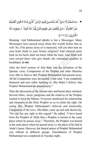 54

ِ‫ہ‬ِ‫ل‬ۡ‫ب‬
َ
‫ق‬ ۡ‫ن‬ِ‫م‬ ۡ‫ت‬
َ
‫ل‬
َ
‫خ‬ ۡ‫د‬
َ
‫ق‬ ٌ‫ل‬ۡ‫و‬ُ‫س‬َ‫ر‬‫ا‬
َّ
‫ل‬ِ‫ا‬ ٌ‫د‬
َّ‫م‬َ‫ح‬ُ‫م‬‫ا‬َ‫م‬َ‫و‬
ۡ
‫ان‬ َ‫ل‬ِ‫ت‬
ُ
‫ق‬ۡ‫و‬
َ
‫ا‬
َ
‫ات‬
َّ‫م‬ ۡ‫ن‬ِ‫ئ‬
۠
‫ا‬
َ
‫ف‬
َ
‫ا‬ُؕ‫ل‬ُ‫س‬ُّ‫الر‬
ۡ‫م‬ُ‫ت‬ۡ‫ب‬
َ
‫ل‬
َ
‫ق‬
ُ‫ہ‬
ّّٰ
‫الل‬ ‫ی‬ِ‫ز‬ۡ‫ج‬َ‫ی‬َ‫س‬ َ‫و‬ ؕ‫ا‬
ً
‫ئ‬ۡ‫ی‬
َ
‫ش‬ َ‫ہ‬
ّّٰ
‫الل‬
َّ‫ر‬
ُ
‫ض‬
َّ
‫ی‬ ۡ‫ن‬
َ
‫ل‬
َ
‫ف‬ ِ‫ہ‬ۡ‫ی‬َ‫ب‬ِ‫ق‬َ‫ع‬ ‫ی‬ّٰ‫ل‬َ‫ع‬ ۡ‫ب‬ِ‫ل‬
َ
‫ق‬
ۡ
‫ن‬
َّ‫ی‬ ۡ‫ن‬َ‫م‬ َ‫و‬ ؕۡ‫م‬
ُ
‫ک‬ِ‫اب‬
َ
‫ق‬ۡ‫ع‬
َ
‫ا‬ ‫ی‬ٰۤ‫ل‬َ‫ع‬
﴾﴿ َ‫ن‬ۡ‫ی‬ِ‫ر‬ِ‫ک‬
ّّٰ
‫الش‬
(3:144)
Meaning: And Mohammad (pbuh) is but a Messenger. Many
Messengers have passed away (from this world) before him as
well. So, if he passes away or is martyred, will you then turn on
your heels (back to your former religion)? And whoever turns
back on his heels shall not harm Allah the least. And Allah will
soon reward those who give thanks (by remaining steadfast in
hardships). (3:144)
After the brief sermon of Abu Bakr and the recitation of the
Quranic verse, Companions of the Prophet and other Muslims
were able to believe that Prophet Mohammad had passed away.
All the Companions were devastated. Umar said, “I am completely
shattered and now (after listening to Abu Bakr) I believe that
Prophet Mohammad has passed away.”
Then the discussion of the funeral rites and burial place initiated.
Several tribes, Ansar, emigrants and the relatives of the Prophet
wanted to have the honour. Everyone mentioned his relationship
and closeness to the Holy Prophet so as to claim the right. On
seeing this, Prophet Mohammad‟s beloved and trustworthy
Companion of the cave, Abu Bakr, came up and said decisively,
“No one has any right in this regard.” He added, “I have heard
from the Prophet of Allah that a Prophet is buried at the same
place where he passes away.” Therefore, the Prophet was buried
at the same place where he passed away i.e. the place of his bed in
Aisha‟s house. However, the funeral prayer of Prophet Mohammad
was offered in different groups. Entombment of Prophet
Mohammad was completed on Tuesday night.
 