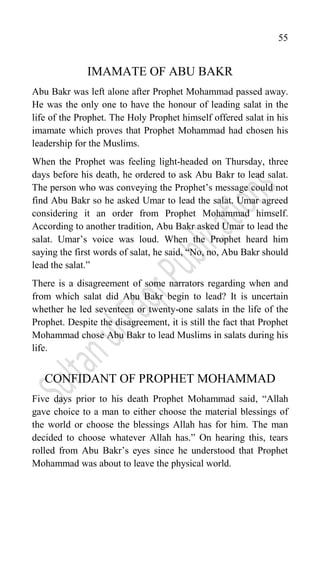 55
IMAMATE OF ABU BAKR
Abu Bakr was left alone after Prophet Mohammad passed away.
He was the only one to have the honour of leading salat in the
life of the Prophet. The Holy Prophet himself offered salat in his
imamate which proves that Prophet Mohammad had chosen his
leadership for the Muslims.
When the Prophet was feeling light-headed on Thursday, three
days before his death, he ordered to ask Abu Bakr to lead salat.
The person who was conveying the Prophet‟s message could not
find Abu Bakr so he asked Umar to lead the salat. Umar agreed
considering it an order from Prophet Mohammad himself.
According to another tradition, Abu Bakr asked Umar to lead the
salat. Umar‟s voice was loud. When the Prophet heard him
saying the first words of salat, he said, “No, no, Abu Bakr should
lead the salat.”
There is a disagreement of some narrators regarding when and
from which salat did Abu Bakr begin to lead? It is uncertain
whether he led seventeen or twenty-one salats in the life of the
Prophet. Despite the disagreement, it is still the fact that Prophet
Mohammad chose Abu Bakr to lead Muslims in salats during his
life.
CONFIDANT OF PROPHET MOHAMMAD
Five days prior to his death Prophet Mohammad said, “Allah
gave choice to a man to either choose the material blessings of
the world or choose the blessings Allah has for him. The man
decided to choose whatever Allah has.” On hearing this, tears
rolled from Abu Bakr‟s eyes since he understood that Prophet
Mohammad was about to leave the physical world.
 