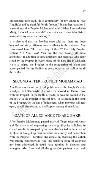 57
Mohammad even said, “It is compulsory for my umma to love
Abu Bakr and be thankful for his favours.” In another narration it
is mentioned that Prophet Mohammad said, “When I ascended to
Miraj, I was taken around different skies and I saw Abu Bakr‟s
name after my name on each sky.”
It is also said that the Prophet once told that there are three
hundred and sixty different good attributes in the universe. Abu
Bakr asked him, “Do I have any of them?” The Holy Prophet
replied, “O Abu Bakr! You are the one having all these
attributes.” In addition to these attributes and qualities, Abu Bakr
stood by the Prophet in every phase of his hard life in Makkah.
He also helped the Prophet in the progression of Islam and
accompanied him in Madina at every occasion as well as in all
the battles.
SECOND AFTER PROPHET MOHAMMAD
Abu Bakr was the second to adopt Islam after the Prophet‟s wife,
Khadijah bint Khuwaylid. He was the second in Thawr Cave
with the Prophet. In the Battle of Badr, he was the second in the
canopy with the Prophet to protect him. He is second in the tomb
of the Prophet. On the day of judgement, when the earth will tear
open, he will rise second to the Prophet among all mankind.
OATH OF ALLEGIANCE TO ABU BAKR
After Prophet Mohammad passed away, different tribes of Ansar
and Quraish started expressing their eligibility for caliphate in
coated words. A group of hypocrites also wanted to be a part of
it. Quraish brought up their ancestral superiority and connection
with the Prophet. Therefore, the debate on choosing the Caliph
was getting controversial. Had this sensitive issue of caliphate
not been addressed, it could have resulted in disputes and
wrangles. Abu Bakr and all the great Companions were well
 