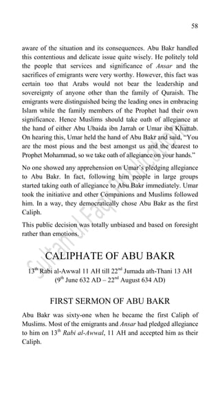 58
aware of the situation and its consequences. Abu Bakr handled
this contentious and delicate issue quite wisely. He politely told
the people that services and significance of Ansar and the
sacrifices of emigrants were very worthy. However, this fact was
certain too that Arabs would not bear the leadership and
sovereignty of anyone other than the family of Quraish. The
emigrants were distinguished being the leading ones in embracing
Islam while the family members of the Prophet had their own
significance. Hence Muslims should take oath of allegiance at
the hand of either Abu Ubaida ibn Jarrah or Umar ibn Khattab.
On hearing this, Umar held the hand of Abu Bakr and said, “You
are the most pious and the best amongst us and the dearest to
Prophet Mohammad, so we take oath of allegiance on your hands.”
No one showed any apprehension on Umar‟s pledging allegiance
to Abu Bakr. In fact, following him people in large groups
started taking oath of allegiance to Abu Bakr immediately. Umar
took the initiative and other Companions and Muslims followed
him. In a way, they democratically chose Abu Bakr as the first
Caliph.
This public decision was totally unbiased and based on foresight
rather than emotions.
CALIPHATE OF ABU BAKR
13th
Rabi al-Awwal 11 AH till 22nd
Jumada ath-Thani 13 AH
(9th
June 632 AD – 22nd
August 634 AD)
FIRST SERMON OF ABU BAKR
Abu Bakr was sixty-one when he became the first Caliph of
Muslims. Most of the emigrants and Ansar had pledged allegiance
to him on 13th
Rabi al-Awwal, 11 AH and accepted him as their
Caliph.
 