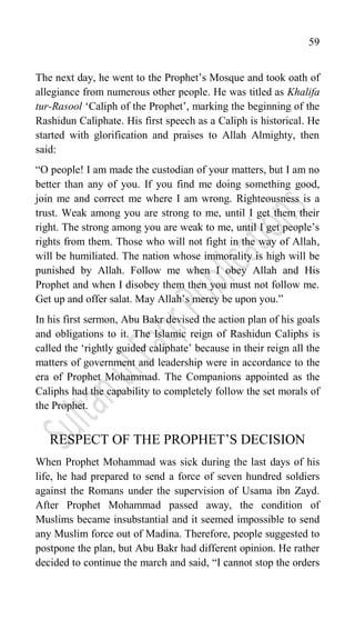 59
The next day, he went to the Prophet‟s Mosque and took oath of
allegiance from numerous other people. He was titled as Khalifa
tur-Rasool „Caliph of the Prophet‟, marking the beginning of the
Rashidun Caliphate. His first speech as a Caliph is historical. He
started with glorification and praises to Allah Almighty, then
said:
“O people! I am made the custodian of your matters, but I am no
better than any of you. If you find me doing something good,
join me and correct me where I am wrong. Righteousness is a
trust. Weak among you are strong to me, until I get them their
right. The strong among you are weak to me, until I get people‟s
rights from them. Those who will not fight in the way of Allah,
will be humiliated. The nation whose immorality is high will be
punished by Allah. Follow me when I obey Allah and His
Prophet and when I disobey them then you must not follow me.
Get up and offer salat. May Allah‟s mercy be upon you.”
In his first sermon, Abu Bakr devised the action plan of his goals
and obligations to it. The Islamic reign of Rashidun Caliphs is
called the „rightly guided caliphate‟ because in their reign all the
matters of government and leadership were in accordance to the
era of Prophet Mohammad. The Companions appointed as the
Caliphs had the capability to completely follow the set morals of
the Prophet.
RESPECT OF THE PROPHET‟S DECISION
When Prophet Mohammad was sick during the last days of his
life, he had prepared to send a force of seven hundred soldiers
against the Romans under the supervision of Usama ibn Zayd.
After Prophet Mohammad passed away, the condition of
Muslims became insubstantial and it seemed impossible to send
any Muslim force out of Madina. Therefore, people suggested to
postpone the plan, but Abu Bakr had different opinion. He rather
decided to continue the march and said, “I cannot stop the orders
 