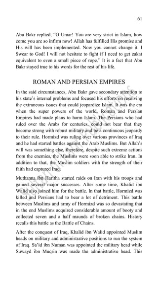 61
Abu Bakr replied, “O Umar! You are very strict in Islam, how
come you are so infirm now! Allah has fulfilled His promise and
His will has been implemented. Now you cannot change it. I
Swear to God! I will not hesitate to fight if I need to get zakat
equivalent to even a small piece of rope.” It is a fact that Abu
Bakr stayed true to his words for the rest of his life.
ROMAN AND PERSIAN EMPIRES
In the said circumstances, Abu Bakr gave secondary attention to
his state‟s internal problems and focused his efforts on resolving
the extraneous issues that could jeopardize Islam. It was the era
when the super powers of the world, Roman and Persian
Empires had made plans to harm Islam. The Persians who had
ruled over the Arabs for centuries, could not bear that they
become strong with robust military and be a continuous jeopardy
to their rule. Hormizd was ruling over various provinces of Iraq
and he had started battles against the Arab Muslims. But Allah‟s
will was something else, therefore, despite such extreme actions
from the enemies, the Muslims were soon able to strike Iran. In
addition to that, the Muslim soldiers with the strength of their
faith had captured Iraq.
Muthanna ibn Haritha started raids on Iran with his troops and
gained several major successes. After some time, Khalid ibn
Walid also joined him for the battle. In that battle, Hormizd was
killed and Persians had to bear a lot of detriment. This battle
between Muslims and army of Hormizd was so devastating that
in the end Muslims acquired considerable amount of booty and
collected seven and a half maunds of broken chains. History
recalls this battle as the Battle of Chains.
After the conquest of Iraq, Khalid ibn Walid appointed Muslim
heads on military and administrative positions to run the system
of Iraq. Sa‟id ibn Numan was appointed the military head while
Suwayd ibn Muqrin was made the administrative head. This
 