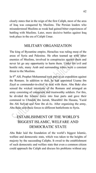62
clearly states that in the reign of the first Caliph, most of the area
of Iraq was conquered by Muslims. The Persian leaders who
misunderstood Muslims as weak had gained bitter experiences of
battling with Muslims. Later, more decisive battles against Iraq
took place in the era of Caliph Umar.
MILITARY ORGANIZATION
The king of Byzantine empire, Heraclius was ruling most of the
areas of Syria and Palestine. He often teamed up with other
enemies of Muslims, involved in conspiracies against them and
never let go any opportunity to harm them. Under his evil and
hostile rule, many Arab and surrounding tribes were a constant
threat to the Muslims.
In 9th
AH, Prophet Mohammad took part in an expedition against
the Romans. In addition to that, he had appointed Usama ibn
Zayd as commander-in-chief to deal with them. Abu Bakr also
sensed the wicked intentions of the Romans and arranged an
army consisting of competent and trustworthy soldiers. For this,
he divided the Islamic force into four parts and gave their
command to Ubaidah ibn Jarrah, Shurahbil ibn Hasana, Yazid
ibn Abi Sufyan and Amr ibn al-As. After organizing the army,
Abu Bakr sent these forces to different battlefronts to Syria.
ESTABLISHMENT OF THE WORLD‟S
BIGGEST ISLAMIC, WELFARE AND
DEMOCRATIC STATE
Abu Bakr laid the foundation of the world‟s biggest Islamic,
welfare and democratic state, which was taken to the heights of
majesty by the succeeding Caliphs. It owed to the establishment
of such democratic and welfare state that even a common citizen
could approach the Caliph and discuss his problems without any
 