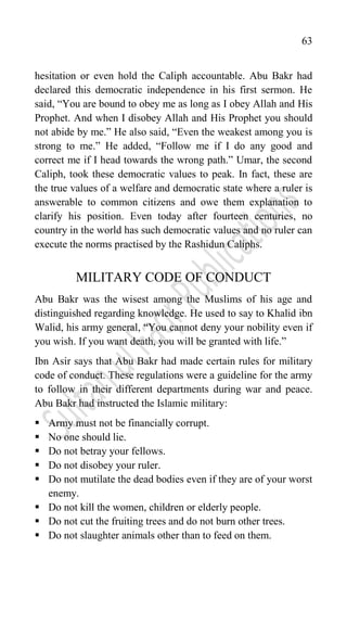 63
hesitation or even hold the Caliph accountable. Abu Bakr had
declared this democratic independence in his first sermon. He
said, “You are bound to obey me as long as I obey Allah and His
Prophet. And when I disobey Allah and His Prophet you should
not abide by me.” He also said, “Even the weakest among you is
strong to me.” He added, “Follow me if I do any good and
correct me if I head towards the wrong path.” Umar, the second
Caliph, took these democratic values to peak. In fact, these are
the true values of a welfare and democratic state where a ruler is
answerable to common citizens and owe them explanation to
clarify his position. Even today after fourteen centuries, no
country in the world has such democratic values and no ruler can
execute the norms practised by the Rashidun Caliphs.
MILITARY CODE OF CONDUCT
Abu Bakr was the wisest among the Muslims of his age and
distinguished regarding knowledge. He used to say to Khalid ibn
Walid, his army general, “You cannot deny your nobility even if
you wish. If you want death, you will be granted with life.”
Ibn Asir says that Abu Bakr had made certain rules for military
code of conduct. These regulations were a guideline for the army
to follow in their different departments during war and peace.
Abu Bakr had instructed the Islamic military:
 Army must not be financially corrupt.
 No one should lie.
 Do not betray your fellows.
 Do not disobey your ruler.
 Do not mutilate the dead bodies even if they are of your worst
enemy.
 Do not kill the women, children or elderly people.
 Do not cut the fruiting trees and do not burn other trees.
 Do not slaughter animals other than to feed on them.
 
