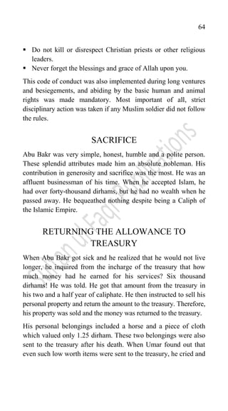64
 Do not kill or disrespect Christian priests or other religious
leaders.
 Never forget the blessings and grace of Allah upon you.
This code of conduct was also implemented during long ventures
and besiegements, and abiding by the basic human and animal
rights was made mandatory. Most important of all, strict
disciplinary action was taken if any Muslim soldier did not follow
the rules.
SACRIFICE
Abu Bakr was very simple, honest, humble and a polite person.
These splendid attributes made him an absolute nobleman. His
contribution in generosity and sacrifice was the most. He was an
affluent businessman of his time. When he accepted Islam, he
had over forty-thousand dirhams, but he had no wealth when he
passed away. He bequeathed nothing despite being a Caliph of
the Islamic Empire.
RETURNING THE ALLOWANCE TO
TREASURY
When Abu Bakr got sick and he realized that he would not live
longer, he inquired from the incharge of the treasury that how
much money had he earned for his services? Six thousand
dirhams! He was told. He got that amount from the treasury in
his two and a half year of caliphate. He then instructed to sell his
personal property and return the amount to the treasury. Therefore,
his property was sold and the money was returned to the treasury.
His personal belongings included a horse and a piece of cloth
which valued only 1.25 dirham. These two belongings were also
sent to the treasury after his death. When Umar found out that
even such low worth items were sent to the treasury, he cried and
 