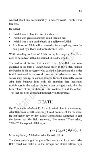 66
worried about any accountability in Allah‟s court. I wish I was
like you.”
He added:
 I wish I was a plant that is cut and eaten.
 I wish I was grass so animals could feed on me.
 I wish I was a hair on the body of a believer of Allah.
 A believer of Allah will be rewarded for everything, even for
being hurt by a thorn and for his broken laces.
While standing in front of Allah during his prayers, Abu Bakr
used to be so fearful that he seemed like a dry wood.
The orders of Sufism that started from Abu Bakr are now
gathered in the form of Naqshbandi order. In this order, Salman
the Persian is his successor who carried it forward and this order
is still continued in the world. However, to whichever order the
seeker may belong, he cannot proceed forward spiritually unless
Abu Bakr bestows him with his attention that inculcates
truthfulness in the seeker. Hence, it can be rightly said that the
benevolence of his truthfulness is still continued in all the orders.
This fact has been explained thoroughly in the preface.
DEATH
On 7th
Jumada ath-thani 13 AH cold wind blew in the evening.
Abu Bakr took a bath and caught cold because of the weather.
He got sicker day by day. Some Companions suggested to call
the doctor, but Abu Bakr answered, “He knows.” They asked,
“What?” He replied, Allah says:

ِ‫ا‬
َ
‫ی‬َ‫ہ‬
ّّٰ
‫الل‬
َّ‫ن‬
ُ‫ی‬‫ا‬َ‫م‬ ُ‫ل‬َ‫ع‬
ۡ
‫ف‬
ۡ‫ی‬ِ‫ر‬
ُ‫د‬
(
22:74
)
Meaning: Surely Allah does what He will. (22:14)
The Companion‟s got the gist of his words and kept quiet. Abu
Bakr could not make it to the mosque for almost fifteen days
 
