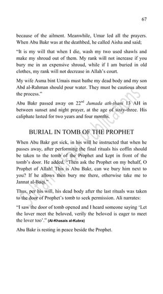 67
because of the ailment. Meanwhile, Umar led all the prayers.
When Abu Bakr was at the deathbed, he called Aisha and said;
“It is my will that when I die, wash my two used shawls and
make my shroud out of them. My rank will not increase if you
bury me in an expensive shroud, while if I am buried in old
clothes, my rank will not decrease in Allah‟s court.
My wife Asma bint Umais must bathe my dead body and my son
Abd al-Rahman should pour water. They must be cautious about
the process.”
Abu Bakr passed away on 22nd
Jumada ath-thani 13 AH in
between sunset and night prayer, at the age of sixty-three. His
caliphate lasted for two years and four months.
BURIAL IN TOMB OF THE PROPHET
When Abu Bakr got sick, in his will he instructed that when he
passes away, after performing the final rituals his coffin should
be taken to the tomb of the Prophet and kept in front of the
tomb‟s door. He added, “Then ask the Prophet on my behalf, O
Prophet of Allah! This is Abu Bakr, can we bury him next to
you? If he allows then bury me there, otherwise take me to
Jannat al-Baqi.”
Thus, per his will, his dead body after the last rituals was taken
to the door of Prophet‟s tomb to seek permission. Ali narrates:
“I saw the door of tomb opened and I heard someone saying „Let
the lover meet the beloved, verily the beloved is eager to meet
the lover too‟.” (Al-Khasais al-Kubra)
Abu Bakr is resting in peace beside the Prophet.
 