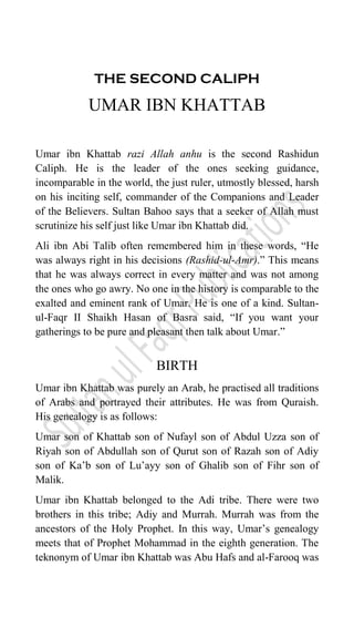 THE SECOND CALIPH
UMAR IBN KHATTAB
Umar ibn Khattab razi Allah anhu is the second Rashidun
Caliph. He is the leader of the ones seeking guidance,
incomparable in the world, the just ruler, utmostly blessed, harsh
on his inciting self, commander of the Companions and Leader
of the Believers. Sultan Bahoo says that a seeker of Allah must
scrutinize his self just like Umar ibn Khattab did.
Ali ibn Abi Talib often remembered him in these words, “He
was always right in his decisions (Rashid-ul-Amr).” This means
that he was always correct in every matter and was not among
the ones who go awry. No one in the history is comparable to the
exalted and eminent rank of Umar. He is one of a kind. Sultan-
ul-Faqr II Shaikh Hasan of Basra said, “If you want your
gatherings to be pure and pleasant then talk about Umar.”
BIRTH
Umar ibn Khattab was purely an Arab, he practised all traditions
of Arabs and portrayed their attributes. He was from Quraish.
His genealogy is as follows:
Umar son of Khattab son of Nufayl son of Abdul Uzza son of
Riyah son of Abdullah son of Qurut son of Razah son of Adiy
son of Ka‟b son of Lu‟ayy son of Ghalib son of Fihr son of
Malik.
Umar ibn Khattab belonged to the Adi tribe. There were two
brothers in this tribe; Adiy and Murrah. Murrah was from the
ancestors of the Holy Prophet. In this way, Umar‟s genealogy
meets that of Prophet Mohammad in the eighth generation. The
teknonym of Umar ibn Khattab was Abu Hafs and al-Farooq was
 