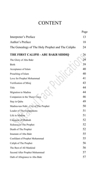 CONTENT
Page
Interpreter‟s Preface 13
Author‟s Preface 18
The Genealogy of The Holy Prophet and The Caliphs 24
THE FIRST CALIPH - ABU BAKR SIDDIQ 26
The Glory of Abu Bakr 29
Birth 39
Acceptance of Islam 40
Preaching of Islam 40
Love for Prophet Mohammad 41
Verification of Miraj 43
Title 44
Migration to Madina 44
Companion in the Thawr Cave 46
Stay in Quba 49
Madina-tun-Nabi - City of The Prophet 50
Leader of The Companions 51
Life in Madina 51
Conquest of Makkah 52
Sickness of The Prophet 52
Death of The Prophet 52
Imamate of Abu Bakr 55
Confidant of Prophet Mohammad 55
Caliph of The Prophet 56
The Best of All Mankind 56
Second After Prophet Mohammad 57
Oath of Allegiance to Abu Bakr 57
 