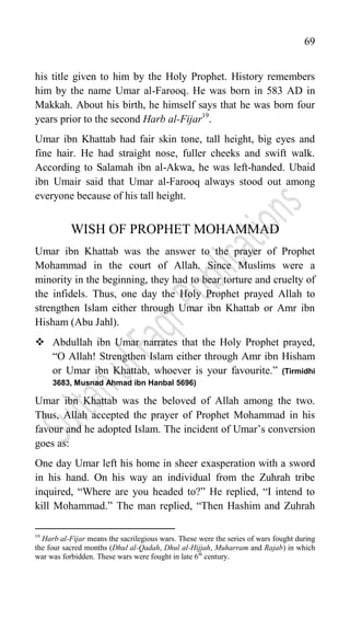 69
his title given to him by the Holy Prophet. History remembers
him by the name Umar al-Farooq. He was born in 583 AD in
Makkah. About his birth, he himself says that he was born four
years prior to the second Harb al-Fijar19
.
Umar ibn Khattab had fair skin tone, tall height, big eyes and
fine hair. He had straight nose, fuller cheeks and swift walk.
According to Salamah ibn al-Akwa, he was left-handed. Ubaid
ibn Umair said that Umar al-Farooq always stood out among
everyone because of his tall height.
WISH OF PROPHET MOHAMMAD
Umar ibn Khattab was the answer to the prayer of Prophet
Mohammad in the court of Allah. Since Muslims were a
minority in the beginning, they had to bear torture and cruelty of
the infidels. Thus, one day the Holy Prophet prayed Allah to
strengthen Islam either through Umar ibn Khattab or Amr ibn
Hisham (Abu Jahl).
 Abdullah ibn Umar narrates that the Holy Prophet prayed,
“O Allah! Strengthen Islam either through Amr ibn Hisham
or Umar ibn Khattab, whoever is your favourite.” (Tirmidhi
3683, Musnad Ahmad ibn Hanbal 5696)
Umar ibn Khattab was the beloved of Allah among the two.
Thus, Allah accepted the prayer of Prophet Mohammad in his
favour and he adopted Islam. The incident of Umar‟s conversion
goes as:
One day Umar left his home in sheer exasperation with a sword
in his hand. On his way an individual from the Zuhrah tribe
inquired, “Where are you headed to?” He replied, “I intend to
kill Mohammad.” The man replied, “Then Hashim and Zuhrah
19
Harb al-Fijar means the sacrilegious wars. These were the series of wars fought during
the four sacred months (Dhul al-Qadah, Dhul al-Hijjah, Muharram and Rajab) in which
war was forbidden. These wars were fought in late 6th
century.
 
