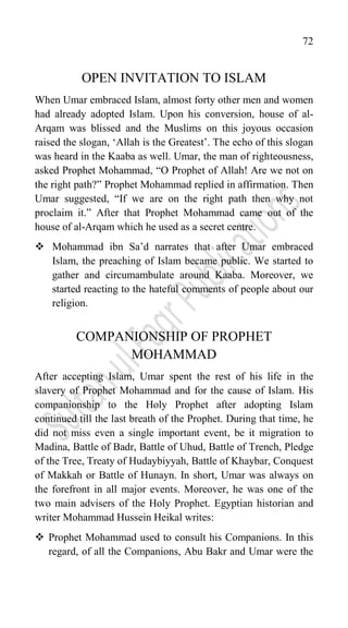 72
OPEN INVITATION TO ISLAM
When Umar embraced Islam, almost forty other men and women
had already adopted Islam. Upon his conversion, house of al-
Arqam was blissed and the Muslims on this joyous occasion
raised the slogan, „Allah is the Greatest‟. The echo of this slogan
was heard in the Kaaba as well. Umar, the man of righteousness,
asked Prophet Mohammad, “O Prophet of Allah! Are we not on
the right path?” Prophet Mohammad replied in affirmation. Then
Umar suggested, “If we are on the right path then why not
proclaim it.” After that Prophet Mohammad came out of the
house of al-Arqam which he used as a secret centre.
 Mohammad ibn Sa‟d narrates that after Umar embraced
Islam, the preaching of Islam became public. We started to
gather and circumambulate around Kaaba. Moreover, we
started reacting to the hateful comments of people about our
religion.
COMPANIONSHIP OF PROPHET
MOHAMMAD
After accepting Islam, Umar spent the rest of his life in the
slavery of Prophet Mohammad and for the cause of Islam. His
companionship to the Holy Prophet after adopting Islam
continued till the last breath of the Prophet. During that time, he
did not miss even a single important event, be it migration to
Madina, Battle of Badr, Battle of Uhud, Battle of Trench, Pledge
of the Tree, Treaty of Hudaybiyyah, Battle of Khaybar, Conquest
of Makkah or Battle of Hunayn. In short, Umar was always on
the forefront in all major events. Moreover, he was one of the
two main advisers of the Holy Prophet. Egyptian historian and
writer Mohammad Hussein Heikal writes:
 Prophet Mohammad used to consult his Companions. In this
regard, of all the Companions, Abu Bakr and Umar were the
 