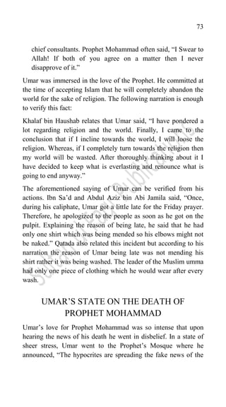 73
chief consultants. Prophet Mohammad often said, “I Swear to
Allah! If both of you agree on a matter then I never
disapprove of it.”
Umar was immersed in the love of the Prophet. He committed at
the time of accepting Islam that he will completely abandon the
world for the sake of religion. The following narration is enough
to verify this fact:
Khalaf bin Haushab relates that Umar said, “I have pondered a
lot regarding religion and the world. Finally, I came to the
conclusion that if I incline towards the world, I will loose the
religion. Whereas, if I completely turn towards the religion then
my world will be wasted. After thoroughly thinking about it I
have decided to keep what is everlasting and renounce what is
going to end anyway.”
The aforementioned saying of Umar can be verified from his
actions. Ibn Sa‟d and Abdul Aziz bin Abi Jamila said, “Once,
during his caliphate, Umar got a little late for the Friday prayer.
Therefore, he apologized to the people as soon as he got on the
pulpit. Explaining the reason of being late, he said that he had
only one shirt which was being mended so his elbows might not
be naked.” Qatada also related this incident but according to his
narration the reason of Umar being late was not mending his
shirt rather it was being washed. The leader of the Muslim umma
had only one piece of clothing which he would wear after every
wash.
UMAR‟S STATE ON THE DEATH OF
PROPHET MOHAMMAD
Umar‟s love for Prophet Mohammad was so intense that upon
hearing the news of his death he went in disbelief. In a state of
sheer stress, Umar went to the Prophet‟s Mosque where he
announced, “The hypocrites are spreading the fake news of the
 
