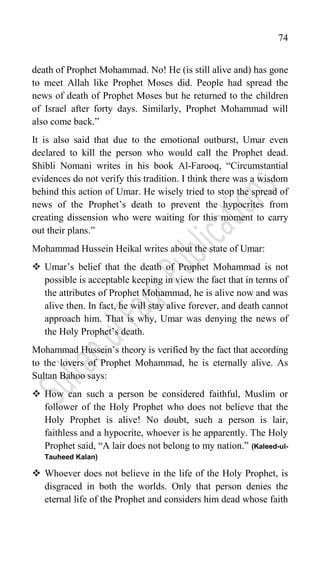 74
death of Prophet Mohammad. No! He (is still alive and) has gone
to meet Allah like Prophet Moses did. People had spread the
news of death of Prophet Moses but he returned to the children
of Israel after forty days. Similarly, Prophet Mohammad will
also come back.”
It is also said that due to the emotional outburst, Umar even
declared to kill the person who would call the Prophet dead.
Shibli Nomani writes in his book Al-Farooq, “Circumstantial
evidences do not verify this tradition. I think there was a wisdom
behind this action of Umar. He wisely tried to stop the spread of
news of the Prophet‟s death to prevent the hypocrites from
creating dissension who were waiting for this moment to carry
out their plans.”
Mohammad Hussein Heikal writes about the state of Umar:
 Umar‟s belief that the death of Prophet Mohammad is not
possible is acceptable keeping in view the fact that in terms of
the attributes of Prophet Mohammad, he is alive now and was
alive then. In fact, he will stay alive forever, and death cannot
approach him. That is why, Umar was denying the news of
the Holy Prophet‟s death.
Mohammad Hussein‟s theory is verified by the fact that according
to the lovers of Prophet Mohammad, he is eternally alive. As
Sultan Bahoo says:
 How can such a person be considered faithful, Muslim or
follower of the Holy Prophet who does not believe that the
Holy Prophet is alive! No doubt, such a person is lair,
faithless and a hypocrite, whoever is he apparently. The Holy
Prophet said, “A lair does not belong to my nation.” (Kaleed-ul-
Tauheed Kalan)
 Whoever does not believe in the life of the Holy Prophet, is
disgraced in both the worlds. Only that person denies the
eternal life of the Prophet and considers him dead whose faith
 