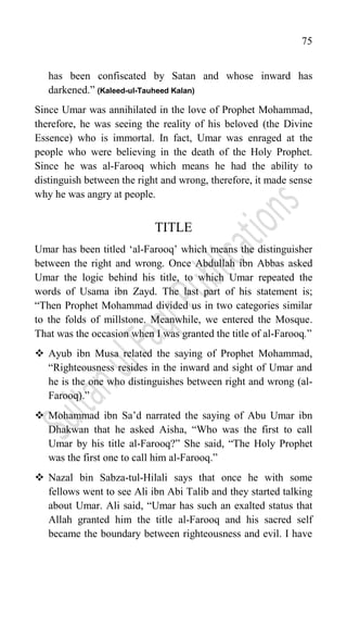 75
has been confiscated by Satan and whose inward has
darkened.” (Kaleed-ul-Tauheed Kalan)
Since Umar was annihilated in the love of Prophet Mohammad,
therefore, he was seeing the reality of his beloved (the Divine
Essence) who is immortal. In fact, Umar was enraged at the
people who were believing in the death of the Holy Prophet.
Since he was al-Farooq which means he had the ability to
distinguish between the right and wrong, therefore, it made sense
why he was angry at people.
TITLE
Umar has been titled „al-Farooq‟ which means the distinguisher
between the right and wrong. Once Abdullah ibn Abbas asked
Umar the logic behind his title, to which Umar repeated the
words of Usama ibn Zayd. The last part of his statement is;
“Then Prophet Mohammad divided us in two categories similar
to the folds of millstone. Meanwhile, we entered the Mosque.
That was the occasion when I was granted the title of al-Farooq.”
 Ayub ibn Musa related the saying of Prophet Mohammad,
“Righteousness resides in the inward and sight of Umar and
he is the one who distinguishes between right and wrong (al-
Farooq).”
 Mohammad ibn Sa‟d narrated the saying of Abu Umar ibn
Dhakwan that he asked Aisha, “Who was the first to call
Umar by his title al-Farooq?” She said, “The Holy Prophet
was the first one to call him al-Farooq.”
 Nazal bin Sabza-tul-Hilali says that once he with some
fellows went to see Ali ibn Abi Talib and they started talking
about Umar. Ali said, “Umar has such an exalted status that
Allah granted him the title al-Farooq and his sacred self
became the boundary between righteousness and evil. I have
 