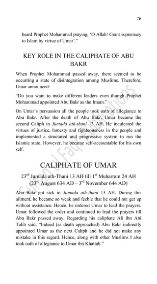 76
heard Prophet Mohammad praying, „O Allah! Grant supremacy
to Islam by virtue of Umar‟.”
KEY ROLE IN THE CALIPHATE OF ABU
BAKR
When Prophet Mohammad passed away, there seemed to be
occurring a state of disintegration among Muslims. Therefore,
Umar announced:
“Do you want to make different leaders even though Prophet
Mohammad appointed Abu Bakr as the Imam.”
On Umar‟s persuasion all the people took oath of allegiance to
Abu Bakr. After the death of Abu Bakr, Umar became the
second Caliph in Jumada ath-thani 13 AH. He inculcated the
virtues of justice, honesty and righteousness in the people and
implemented a structured and progressive system to run the
Islamic state. However, he became self-accountable for his own
self.
CALIPHATE OF UMAR
23rd
Jumada ath-Thani 13 AH till 1st
Muharram 24 AH
(23rd
August 634 AD – 3rd
November 644 AD)
Abu Bakr got sick in Jumada ath-thani 13 AH. During this
ailment, he became so weak and feeble that he could not get up
without assistance. Hence, he ordered Umar to lead the prayers.
Umar followed the order and continued to lead the prayers till
Abu Bakr passed away. Regarding his caliphate Ali ibn Abi
Talib said, “Indeed (as death approached) Abu Bakr indirectly
appointed Umar as the next Caliph and he did not make any
mistake in this regard. Hence, along with other Muslims I also
took oath of allegiance to Umar ibn Khattab.”
 